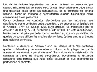 Uno de los factores importantes que debemos tener en cuenta es que
cuando utilizamos los contratos electrónicos necesariamente debe existir
una distancia física entre los contratantes, de lo contrario no tendría
sentido utilizar un teléfono o computadora cuando físicamente estos
contratantes estén presentes.
Como decíamos los contratos electrónicos por su naturaleza son
clasificados como contratos entre ausentes, y se encuentra estipulado en
el Artículo 1374º del Código Civil, cuyo artículo fue modificado por el
Articulo 1 de la Ley 27291, publicada el 24/06/2000. En esta modificación,
basándose en el principio de la libertad contractual, existe la posibilidad de
que las personas utilicen los medios electrónicos, ópticos u otros análogos
para celebrar contratos.

Conforme lo dispone el Artículo 1373º del Código Civil, “los contratos
quedan celebrados y perfeccionados en el momento y lugar en que la
aceptación es conocida por el oferente”. Tratándose de la celebración de
contratos a través de medios electrónicos, obviamente la distancia
constituye una barrera que hace difÍcil dilucidar en que momento se
perfecciona el contrato.
 