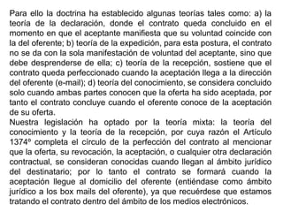 Para ello la doctrina ha establecido algunas teorías tales como: a) la
teoría de la declaración, donde el contrato queda concluido en el
momento en que el aceptante manifiesta que su voluntad coincide con
la del oferente; b) teoría de la expedición, para esta postura, el contrato
no se da con la sola manifestación de voluntad del aceptante, sino que
debe desprenderse de ella; c) teoría de la recepción, sostiene que el
contrato queda perfeccionado cuando la aceptación llega a la dirección
del oferente (e-mail); d) teoría del conocimiento, se considera concluido
solo cuando ambas partes conocen que la oferta ha sido aceptada, por
tanto el contrato concluye cuando el oferente conoce de la aceptación
de su oferta.
Nuestra legislación ha optado por la teoría mixta: la teoría del
conocimiento y la teoría de la recepción, por cuya razón el Artículo
1374º completa el círculo de la perfección del contrato al mencionar
que la oferta, su revocación, la aceptación, o cualquier otra declaración
contractual, se consideran conocidas cuando llegan al ámbito jurídico
del destinatario; por lo tanto el contrato se formará cuando la
aceptación llegue al domicilio del oferente (entiéndase como ámbito
jurídico a los box mails del oferente), ya que recuérdese que estamos
tratando el contrato dentro del ámbito de los medios electrónicos.
 