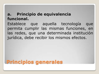 Principios generales
a. Principio de equivalencia
funcional.
Establece que aquella tecnología que
permita cumplir las mismas funciones, en
las redes, que una determinada institución
jurídica, debe recibir los mismos efectos.
 