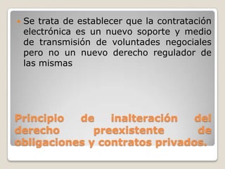 Principio de inalteración del
derecho preexistente de
obligaciones y contratos privados.
 Se trata de establecer que la contratación
electrónica es un nuevo soporte y medio
de transmisión de voluntades negociales
pero no un nuevo derecho regulador de
las mismas
 