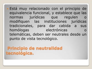Principio de neutralidad
tecnológica.
 Está muy relacionado con el principio de
equivalencia funcional, y establece que las
normas jurídicas que regulen o
modifiquen las instituciones jurídicas
tradicionales, para dar cabida a sus
homólogas electrónicas o
telemáticas, deben ser neutrales desde un
punto de vista tecnológico.
 