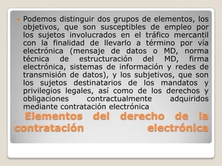 Elementos del derecho de la
contratación electrónica
 Podemos distinguir dos grupos de elementos, los
objetivos, que son susceptibles de empleo por
los sujetos involucrados en el tráfico mercantil
con la finalidad de llevarlo a término por vía
electrónica (mensaje de datos o MD, norma
técnica de estructuración del MD, firma
electrónica, sistemas de información y redes de
transmisión de datos), y los subjetivos, que son
los sujetos destinatarios de los mandatos y
privilegios legales, así como de los derechos y
obligaciones contractualmente adquiridos
mediante contratación electrónica
 