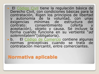 Normativa aplicable
 El Código Civil tiene la regulación básica de
Derecho Civil, con condiciones básicas para la
contratación. Rigen los principios de libertad
y autonomía de la voluntad, con unas
exigencias mínimas de estructura del
contrato: consentimiento (oferta y
aceptación), objeto y causa. Se incluye la
forma cuando funciona en su vertiente “ad
solemnitatem”(obligatoria).
 b. El Código de Comercio contiene algunas
normas preceptivas cuando se trata de
contratación mercantil, entre comerciantes.
 