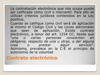 Contrato electrónico
 La contratación electrónica que nos ocupa puede
ser calificada como civil o mercantil. Para ello se
utilizan criterios jurídicos contenidos en la Ley
positiva.
 Cuando se califique como civil será de aplicación
al mismo el Código Civil y las Leyes adicionales
que sean de aplicación. Existe contrato
electrónico, a tenor del art. 1254 CC, desde que
“una o varias personas consienten en
obligarse, respecto de una u otras, a dar alguna
cosa o prestar algún servicio”.
Asimismo, prevalece en la C-E el principio de
autonomía de la voluntad
 