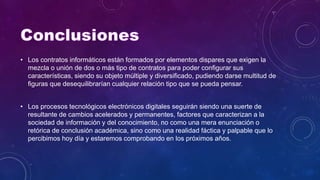 • Los contratos informáticos están formados por elementos dispares que exigen la
mezcla o unión de dos o más tipo de contratos para poder configurar sus
características, siendo su objeto múltiple y diversificado, pudiendo darse multitud de
figuras que desequilibrarían cualquier relación tipo que se pueda pensar.
• Los procesos tecnológicos electrónicos digitales seguirán siendo una suerte de
resultante de cambios acelerados y permanentes, factores que caracterizan a la
sociedad de información y del conocimiento, no como una mera enunciación o
retórica de conclusión académica, sino como una realidad fáctica y palpable que lo
percibimos hoy día y estaremos comprobando en los próximos años.
 