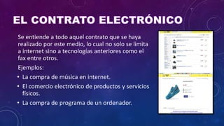Se entiende a todo aquel contrato que se haya
realizado por este medio, lo cual no solo se limita
a internet sino a tecnologías anteriores como el
fax entre otros.
Ejemplos:
• La compra de música en internet.
• El comercio electrónico de productos y servicios
físicos.
• La compra de programa de un ordenador.
 