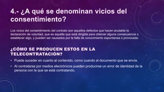 Los vicios del consentimiento del contrato son aquellos defectos que hacen anulable la
declaración de voluntad, que es aquella que está dirigida para obtener alguna consecuencia o
establecer algo, y pueden ser causados por la falta de conocimiento espontanea o provocada.
• Puede suceder en cuanto al contenido, como cuando al documento que se envía.
• Al contratarse por medios electrónicos pueden producirse un error de identidad de la
persona con la que se está contratando.
 