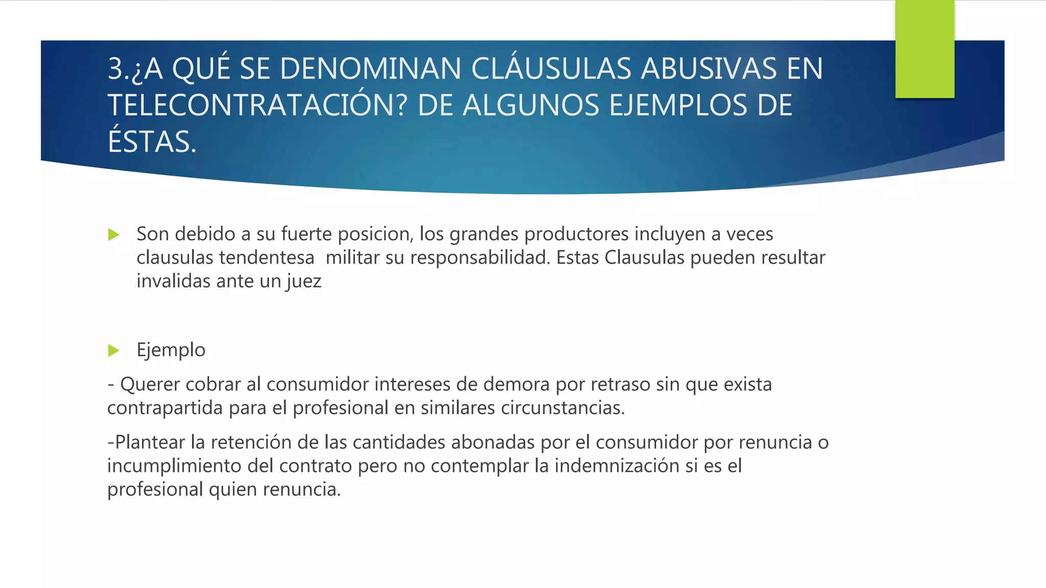 3.¿A QUÉ SE DENOMINAN CLÁUSULAS ABUSIVAS EN
TELECONTRATACIÓN? DE ALGUNOS EJEMPLOS DE
ÉSTAS.
 Son debido a su fuerte posicion, los grandes productores incluyen a veces
clausulas tendentesa militar su responsabilidad. Estas Clausulas pueden resultar
invalidas ante un juez
 Ejemplo
- Querer cobrar al consumidor intereses de demora por retraso sin que exista
contrapartida para el profesional en similares circunstancias.
-Plantear la retención de las cantidades abonadas por el consumidor por renuncia o
incumplimiento del contrato pero no contemplar la indemnización si es el
profesional quien renuncia.
 