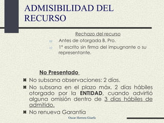 No Presentado  No subsana observaciones: 2 días. No subsana en el plazo máx. 2 días hábiles otorgado por  la  ENTIDAD , cuando advirtió alguna omisión dentro de  3 días hábiles de admitido. No renueva Garantía ADMISIBILIDAD DEL RECURSO Rechazo del recurso Antes de otorgada B. Pro.  1º escrito sin firma del impugnante o su representante. 