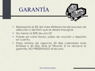 GARANTÍA Representa el 3% del Valor Referencial del proceso de selección o del ítem que se desea impugnar. No menor al 50% de una UIT. Puede ser carta fianza, póliza de caución y depósito en cuenta. Plazo mínimo de vigencia: 20 días calendario ante Entidad o 30 días ante el Tribunal. Si no renueva la garantía, NO PRESENTADO el recurso.  