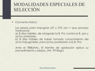 MODALIDADES ESPECIALES DE SELECCIÓN Convenio Marco  Los plazos para impugnar (LP y CP) son = que proceso tradicional:  a) 8 días hábiles, de otorgada la B. Pro contra la B. pro y actos anteriores.  b) 8 días hábiles de haber tomado conocimiento del acto impugnable, para actos posteriores a la B. Pro.  Ante el TRIBUNAL. El trámite de apelación aplica su procedimiento y plazos. (Art. 99 Regl.) 