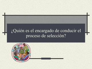 ¿Quién es el encargado de conducir el proceso de selección? 