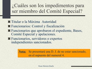 ¿Cuáles son los impedimentos para ser miembro del Comité Especial?  Titular o la Máxima  Autoridad  Funcionarios: Control y fiscalización Funcionarios que aprobaron el expediente, Bases, Comité Especial y apelaciones. Funcionarios, servidores o expertos independientes sancionados. Nota: Se presentará una D. J. de no estar sancionado, en el supuesto del numeral 4. 