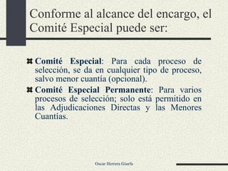 Conforme al alcance del encargo, el Comité Especial puede ser: Comité Especial : Para cada proceso de selección, se da en cualquier tipo de proceso, salvo menor cuantía (opcional). Comité Especial Permanente : Para varios procesos de selección; solo está permitido en las Adjudicaciones Directas y las Menores Cuantías. 