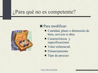 ¿Para qué no es competente?  Para modificar: Cantidad, plano o dimensión de bien, servicio ú obra. Características  y especificaciones Valor referencial Financiamiento  Tipo de proceso 