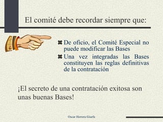El comité debe recordar siempre que: De oficio, el Comité Especial no puede modificar las Bases Una vez integradas las Bases constituyen las reglas definitivas de la contratación ¡El secreto de una contratación exitosa son unas buenas Bases! 