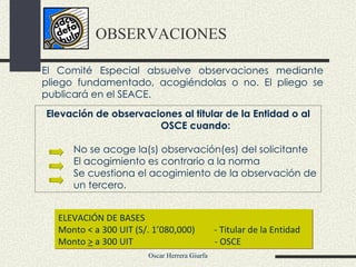 OBSERVACIONES ELEVACIÓN DE BASES Monto < a 300 UIT (S/. 1’080,000)    - Titular de la Entidad Monto  >  a 300 UIT    - OSCE  Elevación de observaciones al titular de la Entidad o al OSCE cuando: No se acoge la(s) observación(es) del solicitante El acogimiento es contrario a la norma Se cuestiona el acogimiento de la observación de un tercero. El Comité Especial absuelve observaciones mediante pliego fundamentado, acogiéndolas o no. El pliego se publicará en el SEACE. 