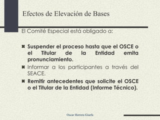 El Comité Especial está obligado a: Suspender el proceso hasta que el OSCE o el Titular de la Entidad emita pronunciamiento. Informar a los participantes a través del SEACE. Remitir antecedentes que solicite el OSCE o el Titular de la Entidad (Informe Técnico). Efectos de Elevación de Bases 