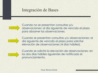 Integración de Bases Cuando no se presentan consultas y/u observaciones: al día siguiente de vencido el plazo para absolver las observaciones.  Cuando se presentan consultas y/u observaciones: al día siguiente de vencido el plazo para solicitar elevación de observaciones (4 días hábiles). Cuando se solicita la elevación de observaciones: en los dos días hábiles siguientes de notificado el pronunciamiento.  