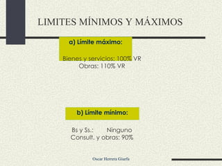 a) Límite máximo: LIMITES MÍNIMOS Y MÁXIMOS   Bienes y servicios: 100% VR Obras: 110% VR Bs y Ss.: Ninguno Consult. y obras: 90% b) Límite mínimo: 