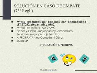 MYPES integradas por personas con discapacidad - LEY 27050, sólo en AD y AMC. MYPES  en estricto: AD y AMC Bienes y Obras.- mejor puntaje económico.  Servicios - mejor puntaje técnico A PRORRATA * : no Consulta ni Obras SORTEO * (*) CITACIÓN OPORTUNA SOLUCIÓN EN CASO DE EMPATE (73º Regl.) 