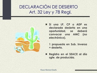 Si una LP, CP o ADP es declarada desierta en una oportunidad, se deberá convocar una AMC ( no electrónica ). 1 propuesta en Sub. Inversa = desierto. Registro en el SEACE al día sgte. de producida. DECLARACIÓN DE DESIERTO Art. 32 Ley y 78 Regl. 