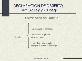 Culminación del Proceso - Se suscribe el contrato. - Se cancela el proceso  Cuando   de selección. - Se deja sin efecto el        otorgamiento de la buena pro. DECLARACIÓN DE DESIERTO Art. 32 Ley y 78 Regl. 