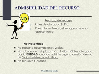 No Presentado  No subsana observaciones: 2 días. No subsana en el plazo máx. 2 días hábiles otorgado por  la  ENTIDAD , cuando advirtió alguna omisión dentro de  3 días hábiles de admitido. No renueva Garantía ADMISIBILIDAD DEL RECURSO Rechazo del recurso Antes de otorgada B. Pro.  1º escrito sin firma del impugnante o su representante. NO   