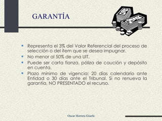 GARANTÍA Representa el 3% del Valor Referencial del proceso de selección o del ítem que se desea impugnar. No menor al 50% de una UIT. Puede ser carta fianza, póliza de caución y depósito en cuenta. Plazo mínimo de vigencia: 20 días calendario ante Entidad o 30 días ante el Tribunal. Si no renueva la garantía, NO PRESENTADO el recurso.  