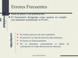Errores Frecuentes  fuera de plazo o sin publicación. El funcionario designado como usuario no cumple con mantener actualizado su PAAC. formalidades contenido No incluye procesos de otros regímenes. No precisa si se trata de procesos años anteriores. Se incurre en fraccionamiento. No se determina correctamente el objeto de contratación ni el tipo del proceso de selección. 