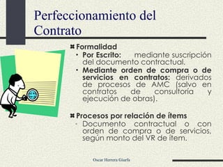 Formalidad Por Escrito: mediante suscripción del documento contractual. Mediante orden de compra o de servicios en contratos:  derivados de procesos de AMC (salvo en contratos de consultoría y ejecución de obras). Procesos por relación de ítems Documento contractual o con orden de compra o de servicios, según monto del VR de ítem . Perfeccionamiento del Contrato 