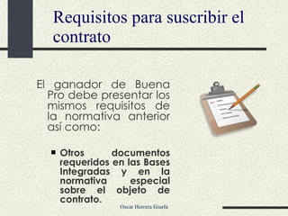 Requisitos para suscribir el contrato El ganador de Buena Pro debe presentar los mismos requisitos de la normativa anterior así como:  Otros documentos requeridos en las Bases Integradas y en la normativa especial sobre el objeto de contrato. 