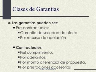 Clases de Garantías Las garantías pueden ser : Pre-contractuales: Garantía de seriedad de oferta. Por recurso de apelación Contractuales: Fiel cumplimiento. Por adelantos. Por monto diferencial de propuesta. Por prestaciones accesorias 