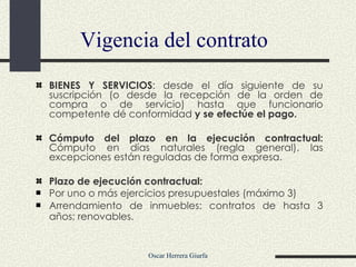 Vigencia del contrato BIENES Y SERVICIOS : desde el día siguiente de su suscripción (o desde la recepción de la orden de compra o de servicio) hasta que funcionario competente dé conformidad  y se efectúe el pago.  Cómputo del plazo en la ejecución contractual:  Cómputo en días naturales (regla general), las excepciones están reguladas de forma expresa. Plazo de ejecución contractual: Por uno o más ejercicios presupuestales (máximo 3) Arrendamiento de inmuebles: contratos de hasta 3 años; renovables.   