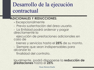 Desarrollo de la ejecución contractual ADICIONALES Y REDUCCIONES:  -  Excepcionalmente  -  Previa sustentación del área usuaria.  -  La Entidad podrá ordenar y pagar directamente la  ejecución de prestaciones adicionales en caso de bienes y servicios hasta el  25%  de su monto. -  Siempre que sean indispensables para alcanzar la   finalidad del contrato. Igualmente, podrá disponerse la  reducción de prestaciones  hasta el  25% 