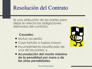 Resolución del Contrato Es una atribución de las partes para dejar sin efecto las obligaciones derivadas del contrato.  Causales: Mutuo acuerdo; Caso fortuito o fuerza mayor; Incumplimiento injustificado de una de las partes; y, Acumulación del monto máximo de la penalidad por mora o de las otras penalidades. 