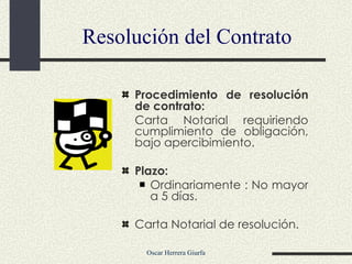 Resolución del Contrato Procedimiento de resolución de contrato: Carta Notarial requiriendo cumplimiento de obligación, bajo apercibimiento. Plazo: Ordinariamente : No mayor a 5 días. Carta Notarial de resolución. 