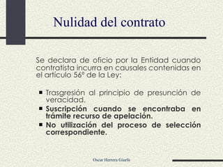 Nulidad del contrato Se declara de oficio por la Entidad cuando contratista incurra en causales  c ontenidas en el artículo 56º de la Ley: Trasgresión al principio de presunción de veracidad.  Suscripción cuando se encontraba en trámite recurso de apelación. No utilización del proceso de selección correspondiente. 