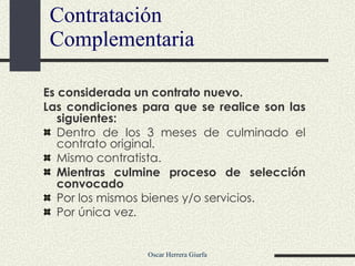 Contratación Complementaria Es considerada un contrato nuevo.  Las condiciones para que se realice son las siguientes: Dentro de los 3 meses de culminado el contrato original. Mismo contratista. Mientras culmine proceso de selección convocado Por los mismos bienes y/o servicios. Por única vez. 