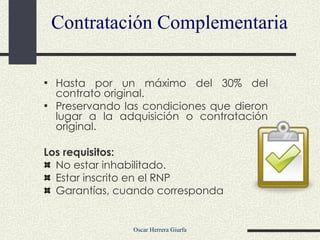 Contratación Complementaria Hasta por un máximo del 30% del contrato original. Preservando las condiciones que dieron lugar a la adquisición o contratación original. Los requisitos:  No estar inhabilitado. Estar inscrito en el RNP Garantías, cuando corresponda 
