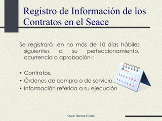 Se registrará -en no más de 10 días hábiles siguientes a su perfeccionamiento, ocurrencia o aprobación-: Contratos, Órdenes de compra o de servicio, y/o Información referida a su ejecución Registro de Información de los Contratos en el Seace 