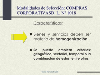 Características : Bienes y servicios deben ser materia de  homogenización. Se puede emplear criterios: geográfico, sectorial, temporal o la combinación de estos, entre otros .   Modalidades de Selección: COMPRAS CORPORATIVASD. L. Nº 1018 