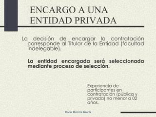 La decisión de encargar la contratación corresponde al Titular de la Entidad (facultad indelegable). La entidad encargada será seleccionada mediante proceso de selección. ENCARGO A UNA ENTIDAD PRIVADA Experiencia de participantes en contratación (pública y privada) no menor a 02 años.  