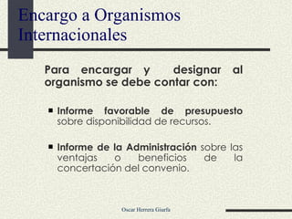 Para encargar y  designar al organismo se debe contar con: Informe favorable de presupuesto  sobre disponibilidad de recursos. Informe de la Administración  sobre las ventajas o beneficios de la concertación del convenio. Encargo a Organismos Internacionales 