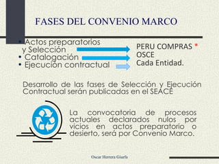 La convocatoria de procesos actuales declarados nulos por vicios en actos preparatorio o desierto, será por Convenio Marco. FASES DEL CONVENIO MARCO Desarrollo de las fases de Selección y Ejecución Contractual serán publicadas en el SEACE Actos preparatorios  y Selección Catalogación Ejecución contractual  PERU COMPRAS  * OSCE Cada Entidad.  