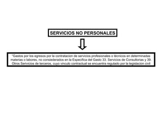 SERVICIOS NO PERSONALES “ Gastos por los egresos por la contratacion de servicios profesionales o técnicos en determinadas materias o labores, no consiederados en la Especifica del Gasto 33. Servicios de Consultorias y 39. Otros Serivicios de terceros, cuyo vinculo contractual se encuentra regulado por la legislacion civil 