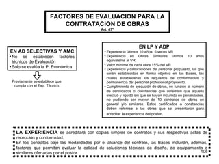 FACTORES DE EVALUACION PARA LA CONTRATACION DE OBRAS Art. 47 º EN AD SELECTIVAS Y AMC No se establecen factores técnicos de Evaluación Solo se evalúa la P. Económica Previamente se establece que cumpla con el Exp. Técnico EN LP Y ADP Experiencia últimos 10 años; 5 veces VR Experiencia en Obras Similares últimos 10 años equivalente al VR Valor mínimo de cada obra 15% del VR Experiencia y calificaciones del personal propuesto, las que serán establecidas en forma objetiva en las Bases, las cuales establecerán los requisitos de conformación y permanencia del personal profesional propuesto. Cumplimiento de ejecución de obras, en función al número de certificados o constancias que acrediten que aquella efectuó y liquidó sin que se hayan incurrido en penalidades, no pudiendo ser mayor de 10 contratos de obras en general y/o similares. Estos certificados o constancias deben referirse a las obras que se presentaron para acreditar la experiencia del postor .  LA EXPERIENCIA   se acreditará con copias simples de contratos y sus respectivas actas de recepción y conformidad. En los contratos bajo las modalidades por el alcance del contrato, las Bases incluirán, además, factores que permitan evaluar la calidad de soluciones técnicas de diseño, de equipamiento o similares ofertadas por el postor 