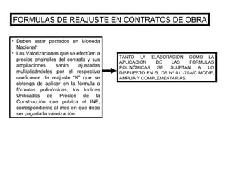FORMULAS DE REAJUSTE EN CONTRATOS DE OBRA Deben estar pactados en Moneda Nacional* Las Valorizaciones que se efectúen a precios originales del contrato y sus ampliaciones serán ajustadas multiplicándoles por el respectivo coeficiente de reajuste “K” que se obtenga de aplicar en la fórmula o fórmulas polinómicas, los Indices Unificados de Precios de la Construcción que publica el INE, correspondiente al mes en que debe ser pagada la valorización. TANTO LA ELABORACIÓN COMO LA APLICACIÓN DE LAS FÓRMULAS POLINÓMICAS SE SUJETAN A LO DISPUESTO EN EL DS Nº 011-79-VC MODIF, AMPLIA Y COMPLEMENTARIAS. 