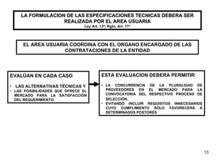 LA FORMULACION DE LAS ESPECIFICACIONES TECNICAS DEBERA SER REALIZADA POR EL AREA USUARIA Ley Art. 13º; Rgto. Art. 11º EL AREA USUARIA COORDINA CON EL ORGANO ENCARGADO DE LAS CONTRATACIONES DE LA ENTIDAD EVALÚAN EN CADA CASO  LAS ALTERNATIVAS  TÉCNICAS Y LAS POSIBILIDADES QUE OFRECE EL MERCADO PARA LA SATISFACCIÓN DEL REQUERIMIENTO. ESTA EVALUACION DEBERA PERMITIR : LA CONCURRENCIA DE LA PLURALIDAD DE PROVEEDORES EN EL MERCADO PARA LA CONVOCATORIA DEL RESPECTIVO PROCESO DE SELECCIÓN . EVITANDO INCLUIR REQUISITOS INNECESARIOS CUYO CUMPLIMIENTO SÓLO FAVORECERÁ A DETERMINADOS POSTORES 