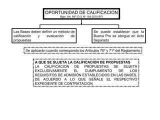 OPORTUNIDAD DE CALIFICACION Rgto. Art. 69º (D.S Nº 154-2010-EF) Las Bases deben definir un método de calificación y evaluación de propuestas Se puede establecer que la Buena Pro se otorgue en Acto Separado Se aplicarán cuando corresponda los Artículos 70º y 71º del Reglamento A QUE SE SUJETA LA CALIFICACION DE PROPUESTAS LA CALIFICACION DE PROPUESTAS SE SUJETA EXCLUSIVAMENTE EL CUMPLIMIENTO DE LOS REQUISITOS DE ADMISIÓN ESTABLECIDOS EN LAS BASES, DE ACUERDO A LO QUE SEÑALE EL RESPECTIVO EXPEDIENTE DE CONTRATACION 